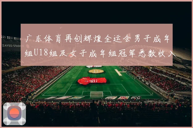 广东体育再创辉煌全运会男子成年组U18组及女子成年组冠军悉数收入囊中