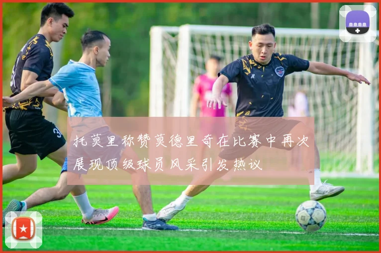 托莫里称赞莫德里奇在比赛中再次展现顶级球员风采引发热议