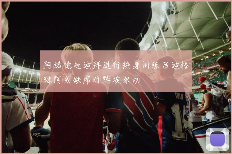 阿诺德赴迪拜进行热身训练吕迪格琼阿或缺席对阵埃尔切