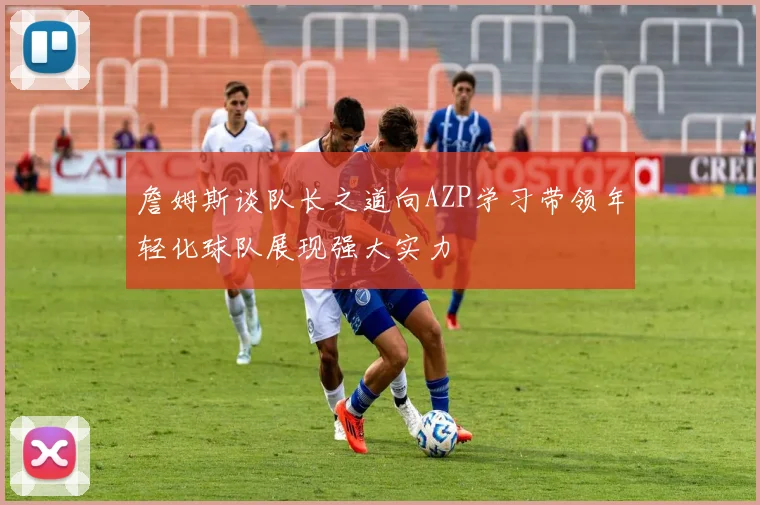 詹姆斯谈队长之道向AZP学习带领年轻化球队展现强大实力
