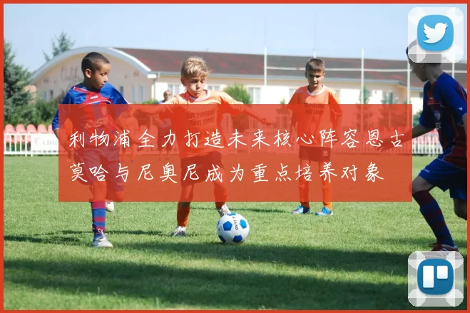 利物浦全力打造未来核心阵容恩古莫哈与尼奥尼成为重点培养对象