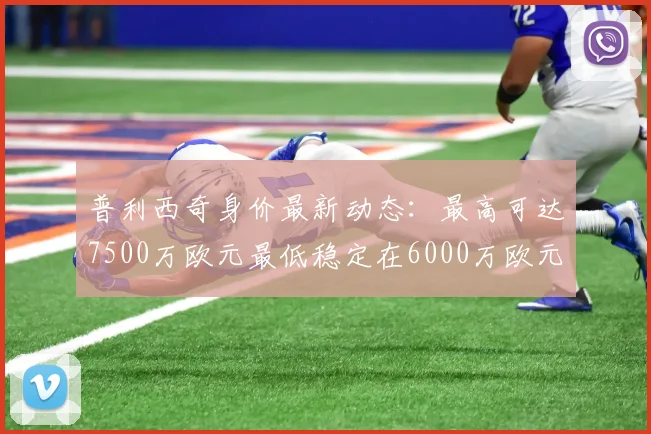 普利西奇身价最新动态：最高可达7500万欧元最低稳定在6000万欧元