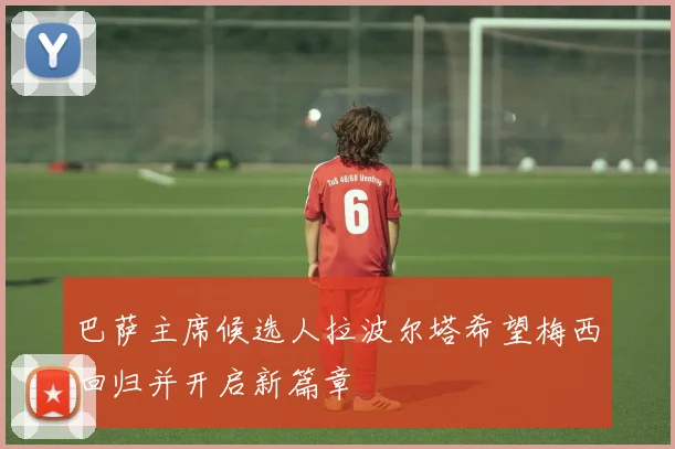 巴萨主席候选人拉波尔塔希望梅西回归并开启新篇章