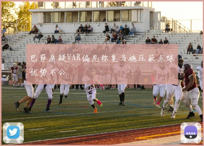 巴萨质疑VAR偏见称皇马施压获点球优势不公