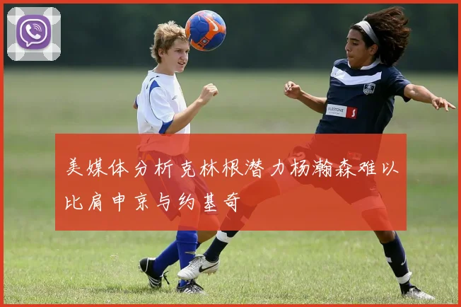 美媒体分析克林根潜力杨瀚森难以比肩申京与约基奇