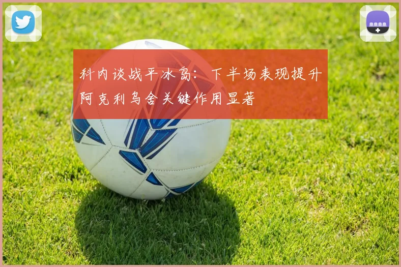 科内谈战平冰岛：下半场表现提升阿克利乌舍关键作用显著