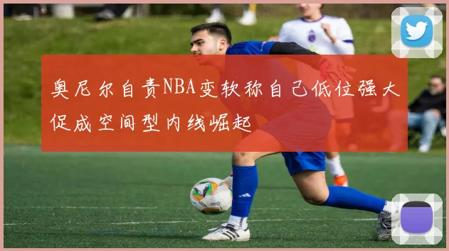 奥尼尔自责NBA变软称自己低位强大促成空间型内线崛起