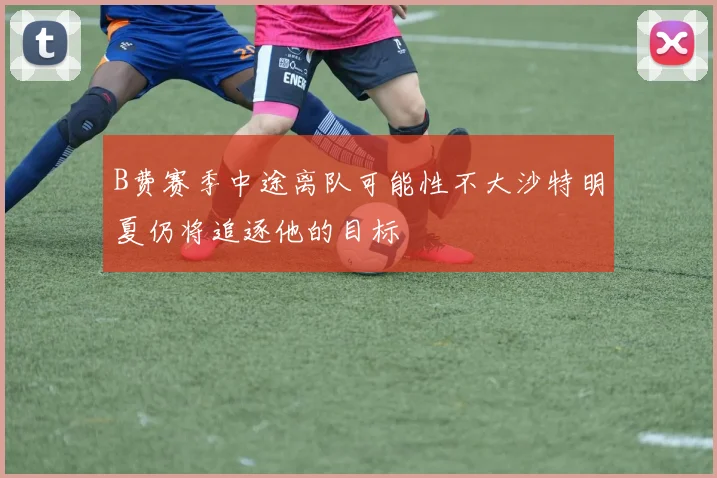 B费赛季中途离队可能性不大沙特明夏仍将追逐他的目标