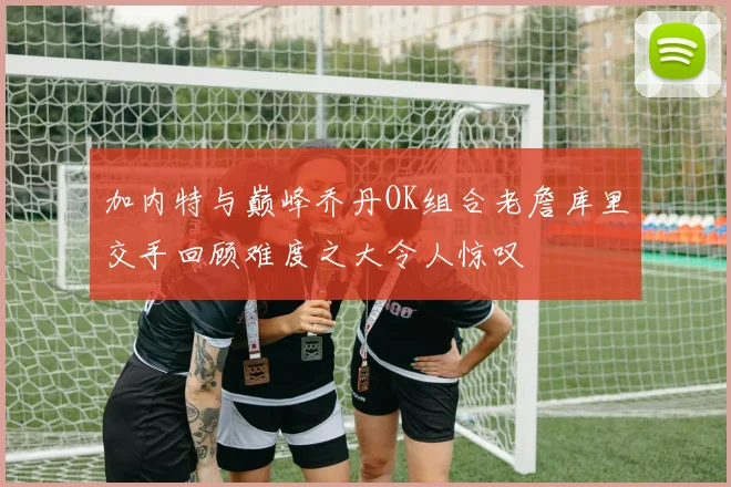 加内特与巅峰乔丹OK组合老詹库里交手回顾难度之大令人惊叹
