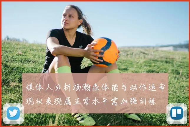 媒体人分析杨瀚森体能与动作速率现状表现属正常水平需加强训练