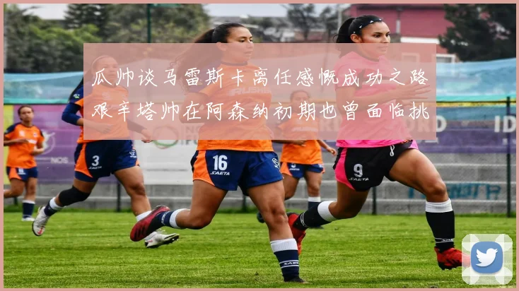 瓜帅谈马雷斯卡离任感慨成功之路艰辛塔帅在阿森纳初期也曾面临挑战