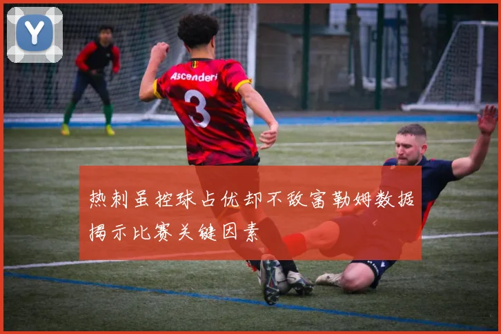 热刺虽控球占优却不敌富勒姆数据揭示比赛关键因素