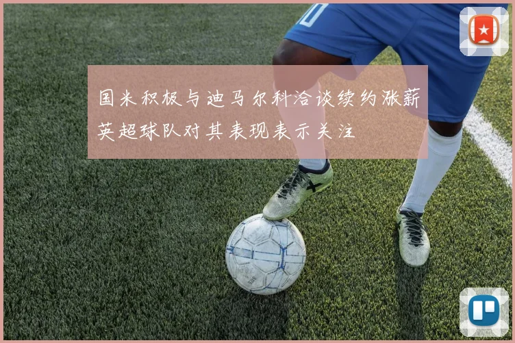 国米积极与迪马尔科洽谈续约涨薪英超球队对其表现表示关注