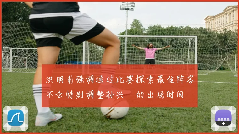 洪明甫强调通过比赛探索最佳阵容不会特别调整孙兴慜的出场时间