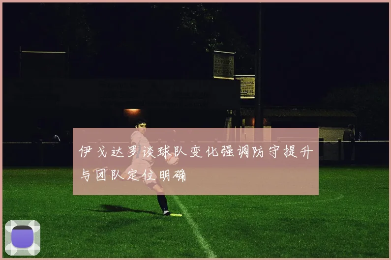 伊戈达罗谈球队变化强调防守提升与团队定位明确