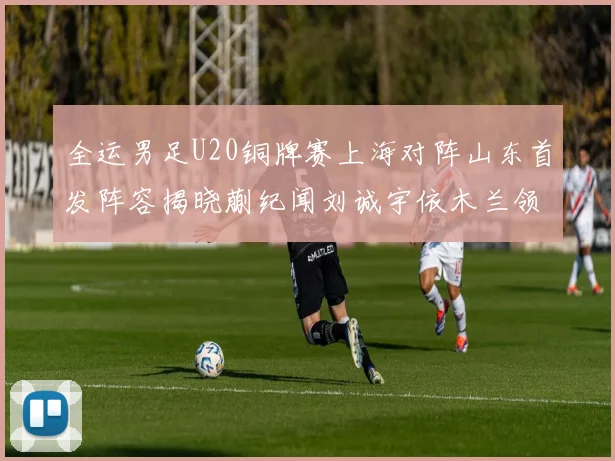 全运男足U20铜牌赛上海对阵山东首发阵容揭晓蒯纪闻刘诚宇依木兰领衔出战
