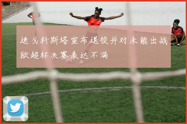 迭戈科斯塔宣布退役并对未能出战欧超杯决赛表达不满