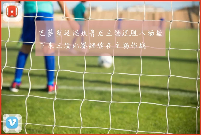 巴萨重返诺坎普后主场连胜八场接下来三场比赛继续在主场作战