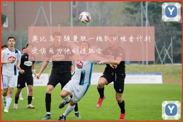 奥比马丁随曼联一线队训练舍什科受伤或为他创造机会