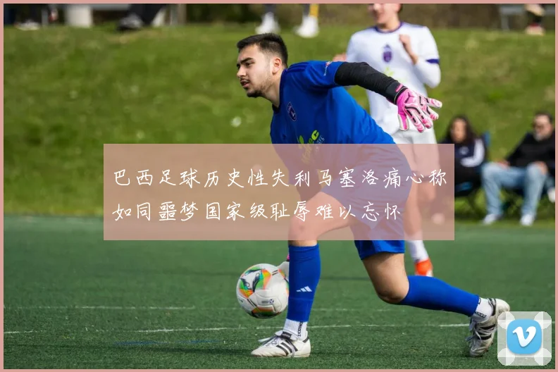 巴西足球历史性失利马塞洛痛心称如同噩梦国家级耻辱难以忘怀