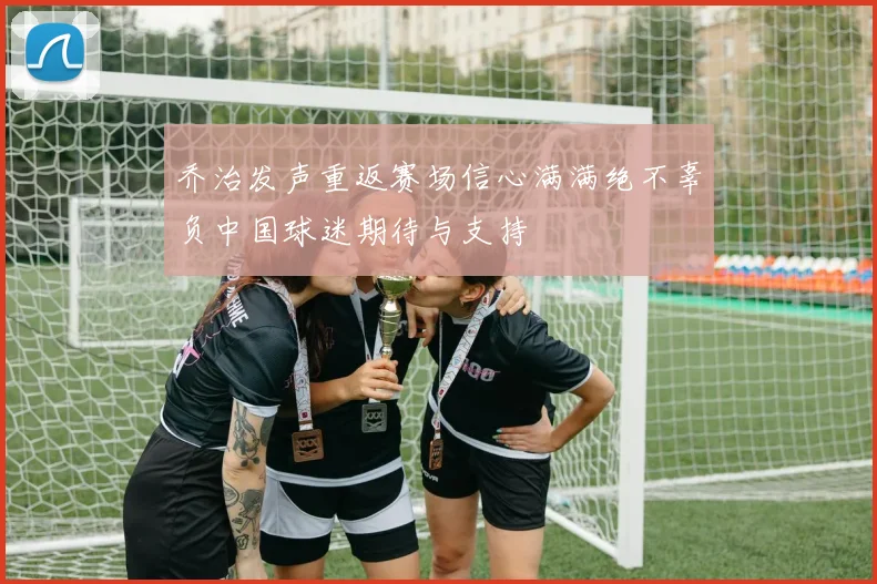 乔治发声重返赛场信心满满绝不辜负中国球迷期待与支持