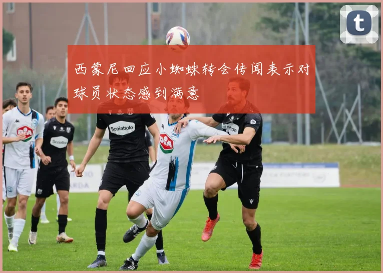 西蒙尼回应小蜘蛛转会传闻表示对球员状态感到满意