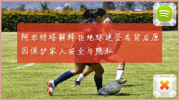 阿尔特塔解释拒绝球迷签名背后原因保护家人安全与隐私
