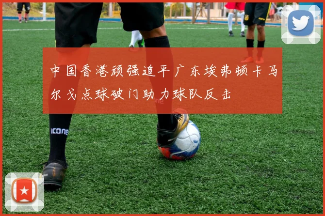 中国香港顽强追平广东埃弗顿卡马尔戈点球破门助力球队反击