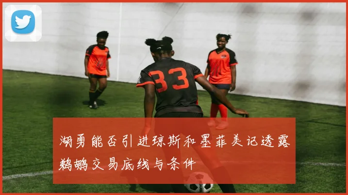 湖勇能否引进琼斯和墨菲美记透露鹈鹕交易底线与条件