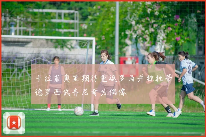 卡拉菲奥里期待重返罗马并称托蒂德罗西武齐尼奇为偶像