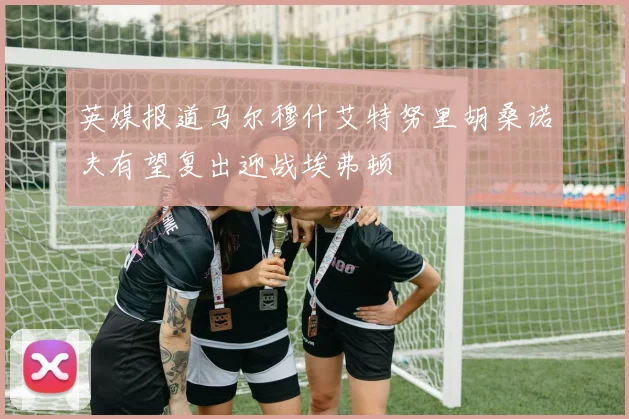 英媒报道马尔穆什艾特努里胡桑诺夫有望复出迎战埃弗顿