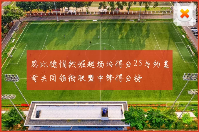 恩比德悄然崛起场均得分25与约基奇共同领衔联盟中锋得分榜