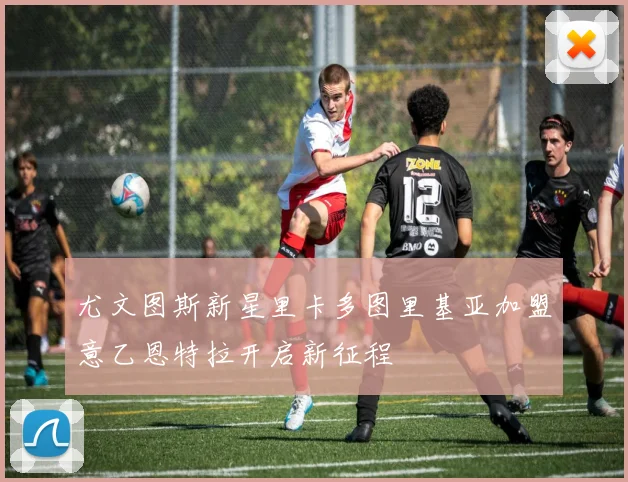 尤文图斯新星里卡多图里基亚加盟意乙恩特拉开启新征程